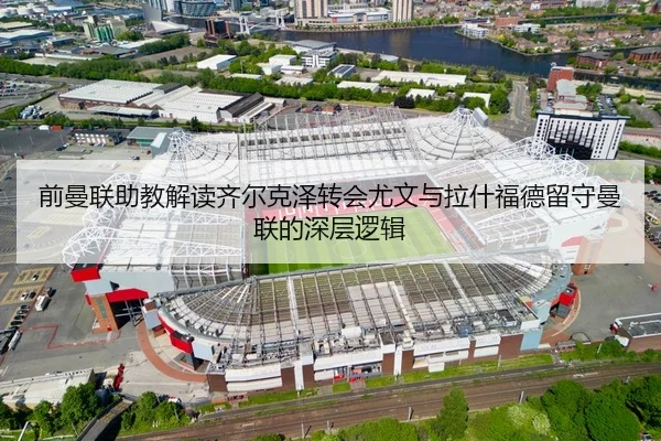 前曼联助教解读齐尔克泽转会尤文与拉什福德留守曼联的深层逻辑 | BOneSports
